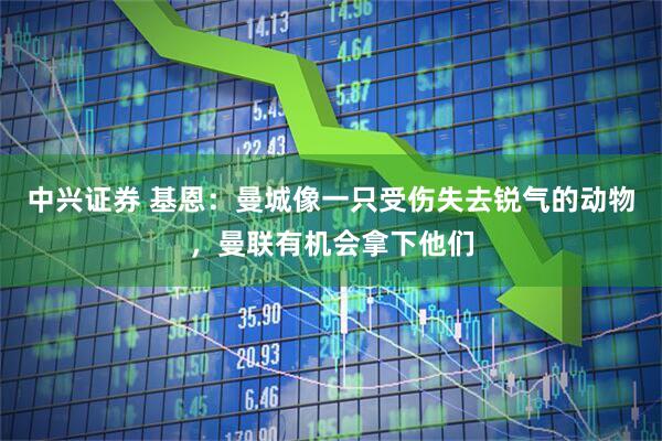 中兴证券 基恩：曼城像一只受伤失去锐气的动物，曼联有机会拿下他们