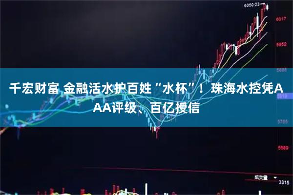 千宏财富 金融活水护百姓“水杯”！珠海水控凭AAA评级、百亿授信
