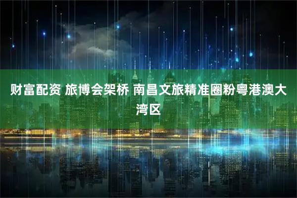 财富配资 旅博会架桥 南昌文旅精准圈粉粤港澳大湾区