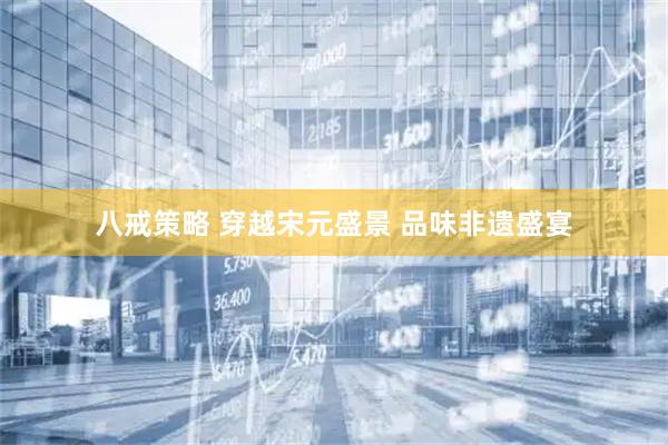 八戒策略 穿越宋元盛景 品味非遗盛宴