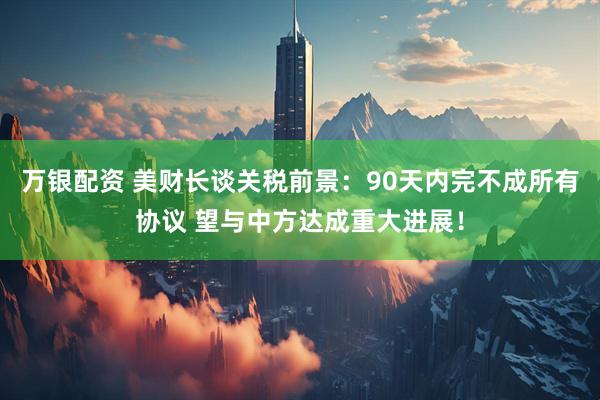 万银配资 美财长谈关税前景：90天内完不成所有协议 望与中方达成重大进展！
