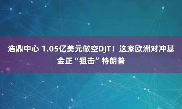 浩鼎中心 1.05亿美元做空DJT！这家欧洲对冲基金正“狙击”特朗普