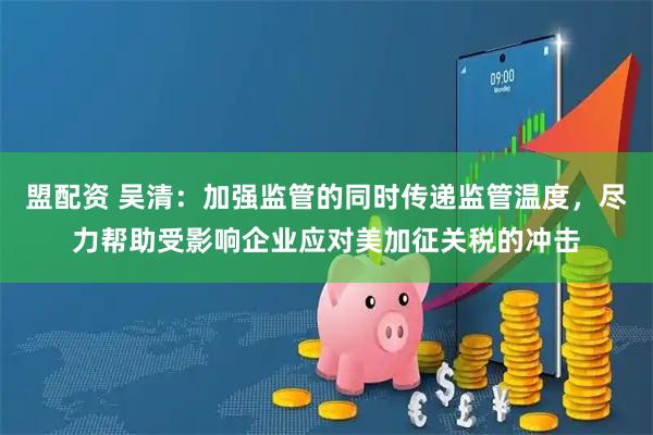 盟配资 吴清：加强监管的同时传递监管温度，尽力帮助受影响企业应对美加征关税的冲击