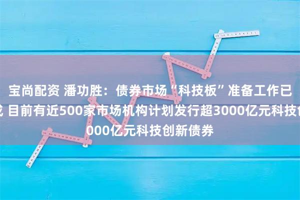 宝尚配资 潘功胜：债券市场“科技板”准备工作已基本完成 目前有近500家市场机构计划发行超3000亿元科技创新债券
