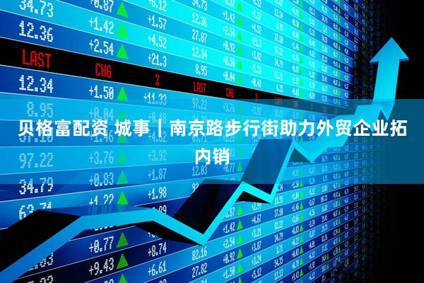 贝格富配资 城事｜南京路步行街助力外贸企业拓内销