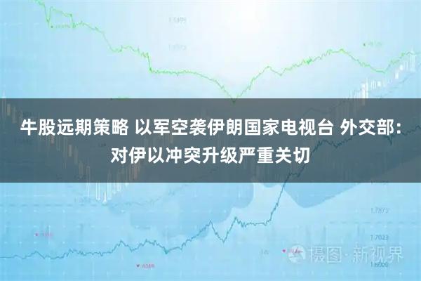 牛股远期策略 以军空袭伊朗国家电视台 外交部：对伊以冲突升级严重关切