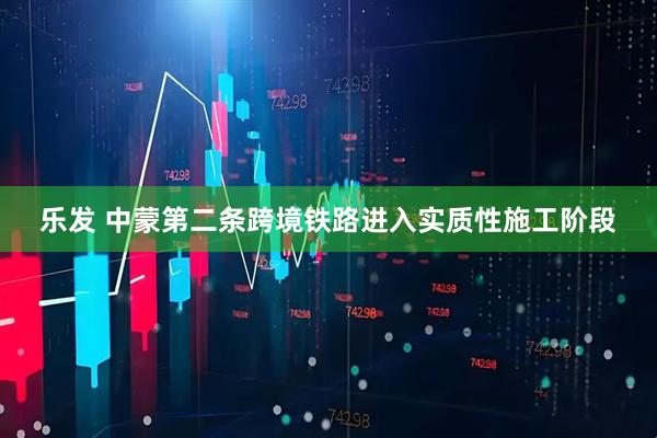 乐发 中蒙第二条跨境铁路进入实质性施工阶段