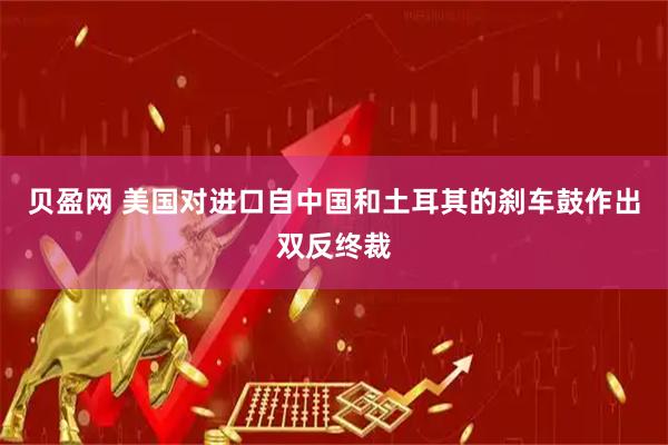 贝盈网 美国对进口自中国和土耳其的刹车鼓作出双反终裁