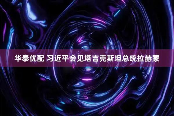 华泰优配 习近平会见塔吉克斯坦总统拉赫蒙