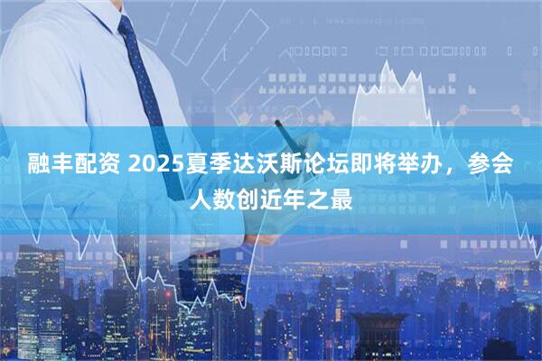 融丰配资 2025夏季达沃斯论坛即将举办，参会人数创近年之最