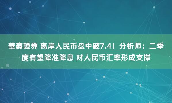 華鑫證券 离岸人民币盘中破7.4！分析师：二季度有望降准降息 对人民币汇率形成支撑