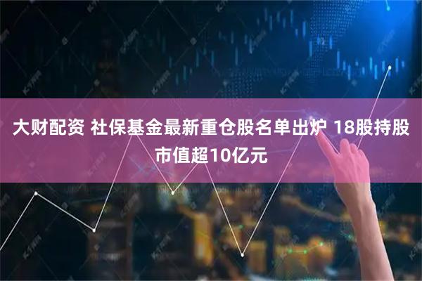 大财配资 社保基金最新重仓股名单出炉 18股持股市值超10亿元