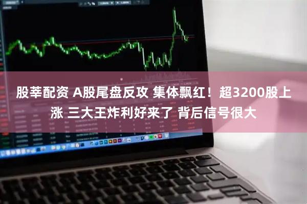 股莘配资 A股尾盘反攻 集体飘红！超3200股上涨 三大王炸利好来了 背后信号很大