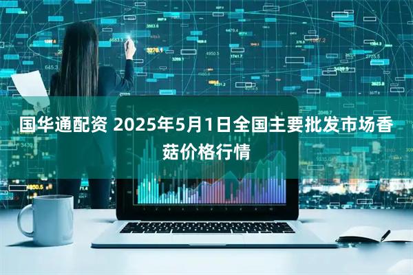 国华通配资 2025年5月1日全国主要批发市场香菇价格行情