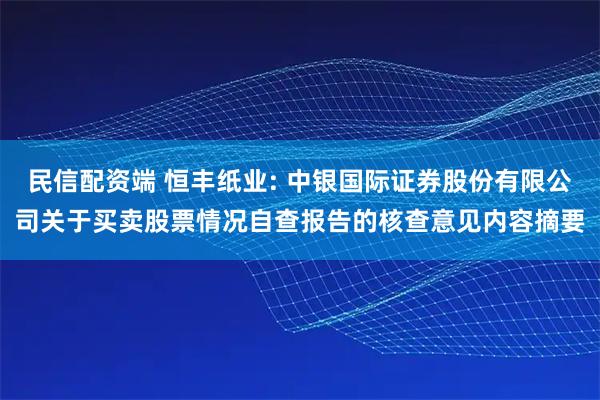 民信配资端 恒丰纸业: 中银国际证券股份有限公司关于买卖股票情况自查报告的核查意见内容摘要