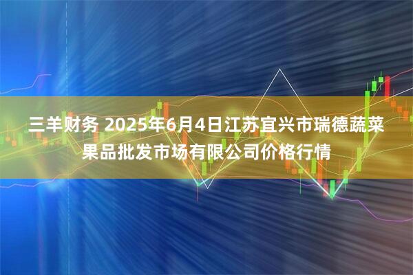 三羊财务 2025年6月4日江苏宜兴市瑞德蔬菜果品批发市场有限公司价格行情