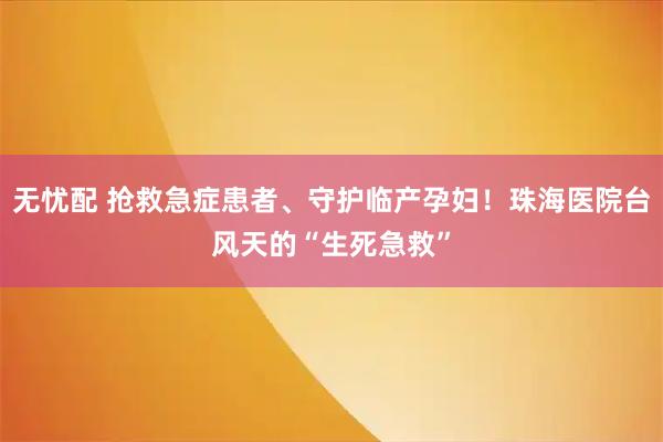 无忧配 抢救急症患者、守护临产孕妇！珠海医院台风天的“生死急救”