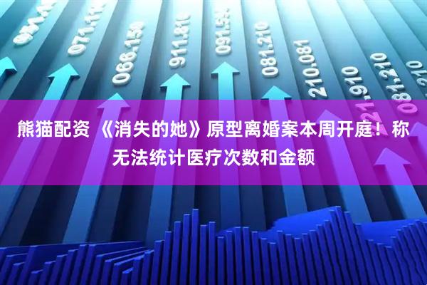 熊猫配资 《消失的她》原型离婚案本周开庭！称无法统计医疗次数和金额
