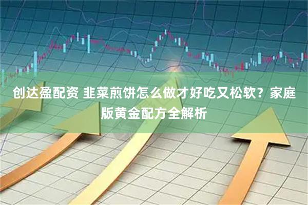 创达盈配资 韭菜煎饼怎么做才好吃又松软？家庭版黄金配方全解析