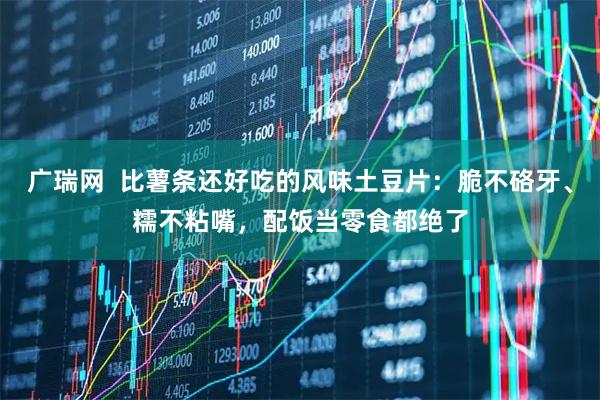 广瑞网  比薯条还好吃的风味土豆片：脆不硌牙、糯不粘嘴，配饭当零食都绝了
