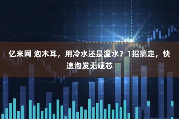 亿米网 泡木耳，用冷水还是温水？1招搞定，快速泡发无硬芯