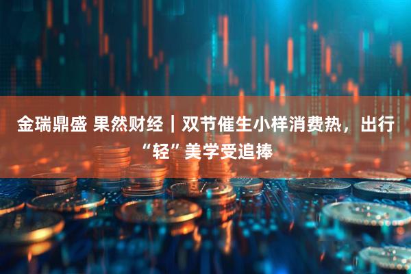 金瑞鼎盛 果然财经｜双节催生小样消费热，出行“轻”美学受追捧