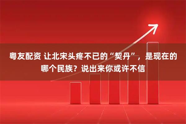粤友配资 让北宋头疼不已的“契丹”，是现在的哪个民族？说出来你或许不信