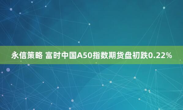 永信策略 富时中国A50指数期货盘初跌0.22%