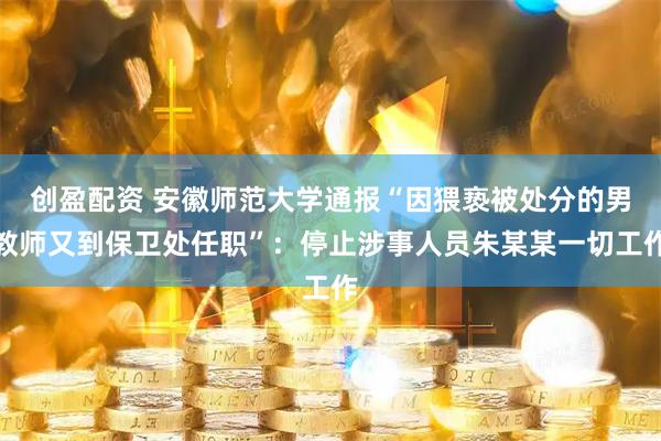 创盈配资 安徽师范大学通报“因猥亵被处分的男教师又到保卫处任职”：停止涉事人员朱某某一切工作