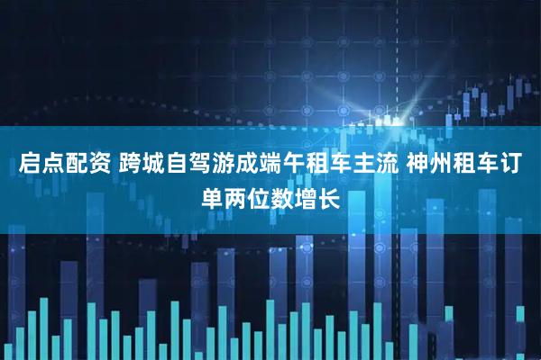 启点配资 跨城自驾游成端午租车主流 神州租车订单两位数增长