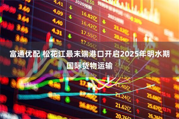 富通优配 松花江最末端港口开启2025年明水期国际货物运输
