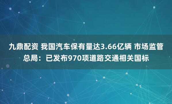 九鼎配资 我国汽车保有量达3.66亿辆 市场监管总局：已发布970项道路交通相关国标