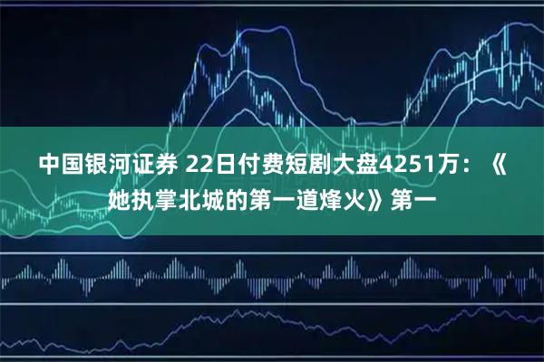 中国银河证券 22日付费短剧大盘4251万：《她执掌北城的第一道烽火》第一