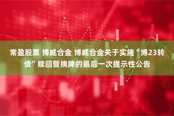 常盈股票 博威合金 博威合金关于实施“博23转债”赎回暨摘牌的最后一次提示性公告