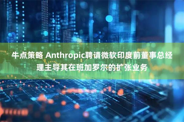 牛点策略 Anthropic聘请微软印度前董事总经理主导其在班加罗尔的扩张业务