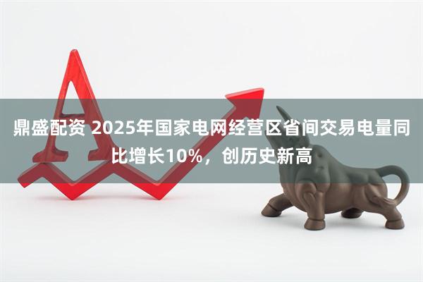 鼎盛配资 2025年国家电网经营区省间交易电量同比增长10%，创历史新高