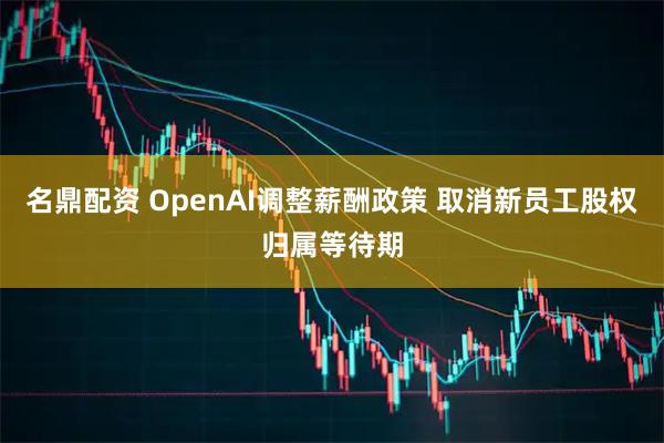 名鼎配资 OpenAI调整薪酬政策 取消新员工股权归属等待期