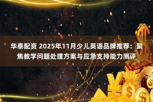 华泰配资 2025年11月少儿英语品牌推荐：聚焦教学问题处理方案与应急支持能力测评
