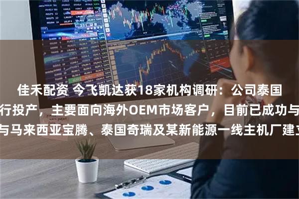 佳禾配资 今飞凯达获18家机构调研：公司泰国工厂二期预计于今年进行投产，主要面向海外OEM市场客户，目前已成功与马来西亚宝腾、泰国奇瑞及某新能源一线主机厂建立合作关系（附调研问答）