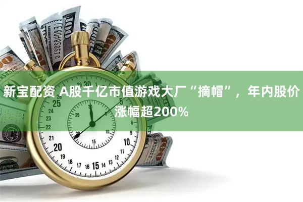 新宝配资 A股千亿市值游戏大厂“摘帽”，年内股价涨幅超200%
