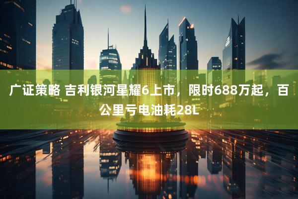 广证策略 吉利银河星耀6上市,限时688万起,百公里亏电油耗28L