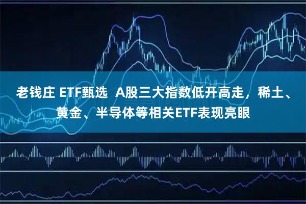 老钱庄 ETF甄选 A股三大指数低开高走,稀土、黄金、半导体等相关ETF表现亮眼