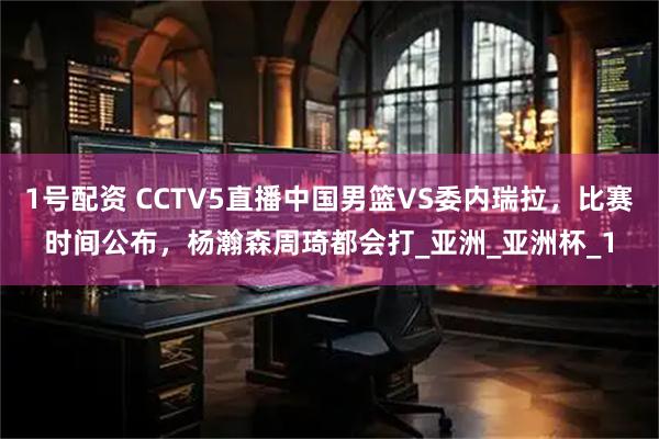 1号配资 CCTV5直播中国男篮VS委内瑞拉,比赛时间公布,杨瀚森周琦都会打_亚洲_亚洲杯_1