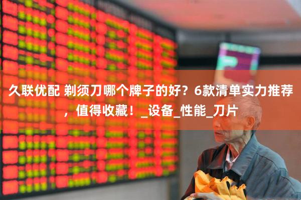 久联优配 剃须刀哪个牌子的好？6款清单实力推荐，值得收藏！_设备_性能_刀片