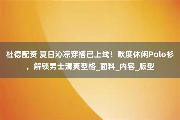 杜德配资 夏日沁凉穿搭已上线！欧度休闲Polo衫，解锁男士清爽型格_面料_内容_版型