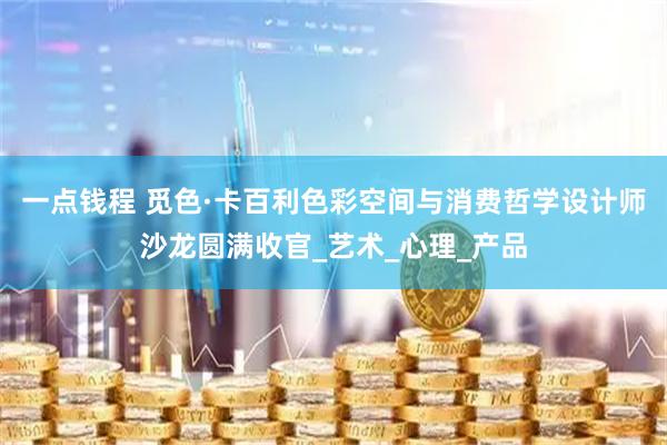 一点钱程 觅色·卡百利色彩空间与消费哲学设计师沙龙圆满收官_艺术_心理_产品