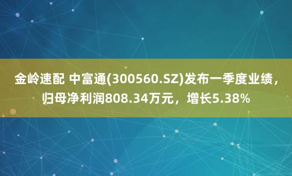 金岭速配 中富通(300560.SZ)发布一季度业绩，归母净利润808.34万元，增长5.38%