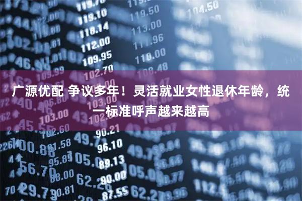 广源优配 争议多年！灵活就业女性退休年龄，统一标准呼声越来越高