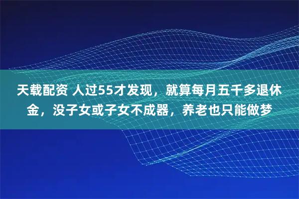 天载配资 人过55才发现，就算每月五千多退休金，没子女或子女不成器，养老也只能做梦