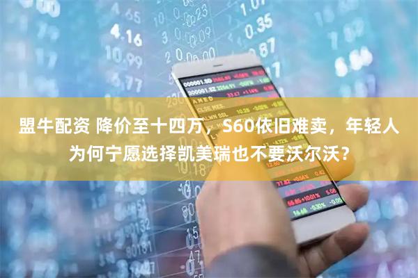 盟牛配资 降价至十四万，S60依旧难卖，年轻人为何宁愿选择凯美瑞也不要沃尔沃？